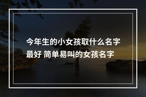 今年生的小女孩取什么名字最好 简单易叫的女孩名字