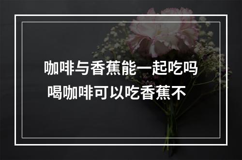 咖啡与香蕉能一起吃吗 喝咖啡可以吃香蕉不