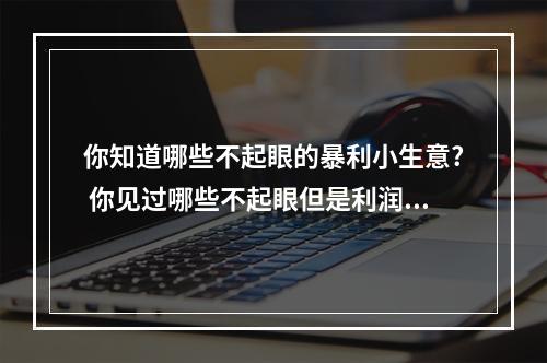 你知道哪些不起眼的暴利小生意? 你见过哪些不起眼但是利润特别大的生意?
