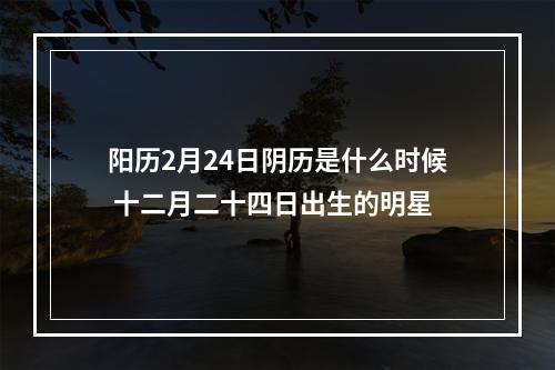 阳历2月24日阴历是什么时候 十二月二十四日出生的明星