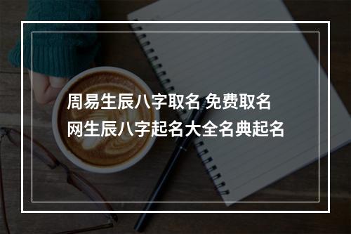 周易生辰八字取名 免费取名网生辰八字起名大全名典起名