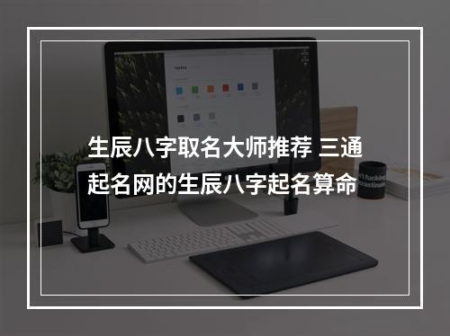 生辰八字取名大师推荐 三通起名网的生辰八字起名算命