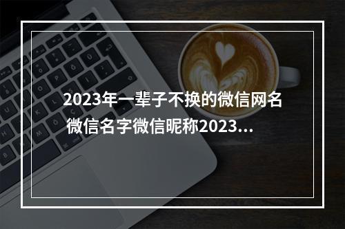 2023年一辈子不换的微信网名 微信名字微信昵称2023最新