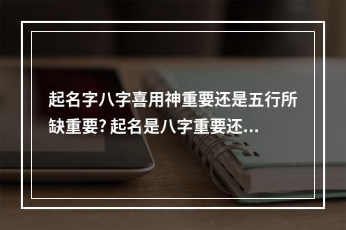 起名字八字喜用神重要还是五行所缺重要? 起名是八字重要还是三才五格重要