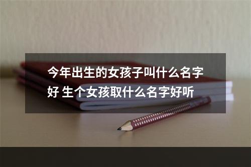 今年出生的女孩子叫什么名字好 生个女孩取什么名字好听