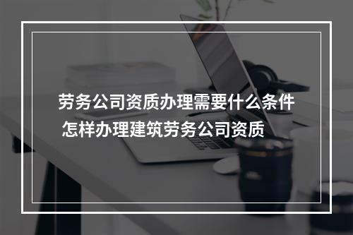 劳务公司资质办理需要什么条件 怎样办理建筑劳务公司资质