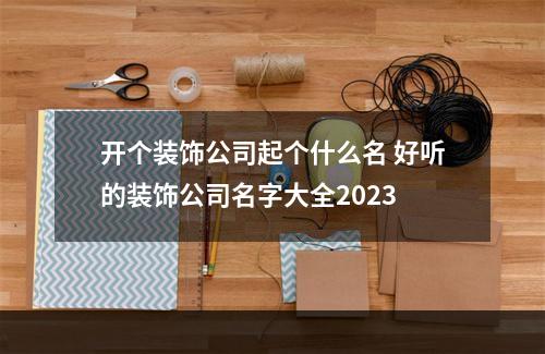 开个装饰公司起个什么名 好听的装饰公司名字大全2023