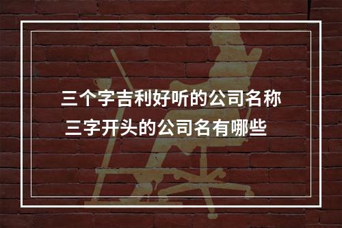 三个字吉利好听的公司名称 三字开头的公司名有哪些