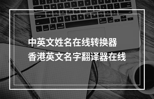 中英文姓名在线转换器 香港英文名字翻译器在线