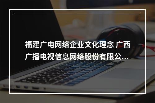 福建广电网络企业文化理念 广西广播电视信息网络股份有限公司地址