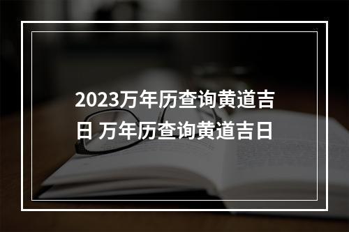2023万年历查询黄道吉日 万年历查询黄道吉日