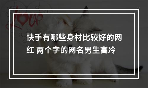 快手有哪些身材比较好的网红 两个字的网名男生高冷
