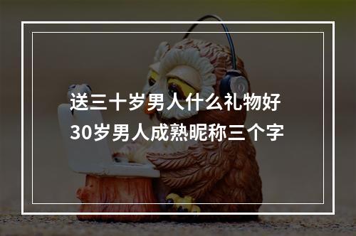 送三十岁男人什么礼物好 30岁男人成熟昵称三个字