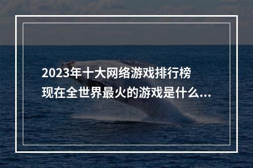 2023年十大网络游戏排行榜 现在全世界最火的游戏是什么游戏