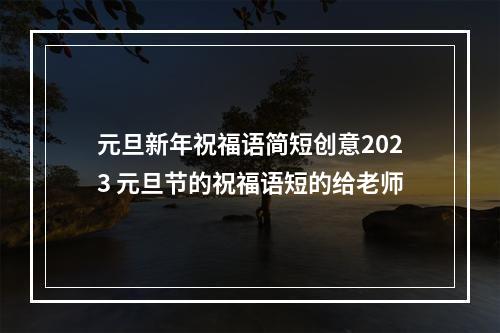 元旦新年祝福语简短创意2023 元旦节的祝福语短的给老师