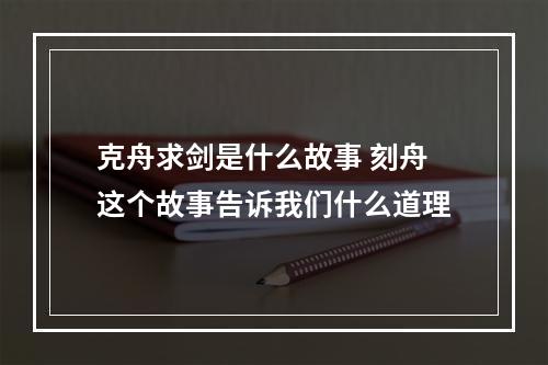克舟求剑是什么故事 刻舟这个故事告诉我们什么道理
