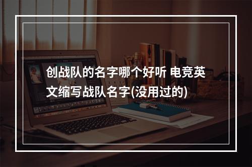 创战队的名字哪个好听 电竞英文缩写战队名字(没用过的)