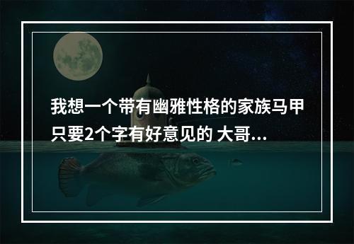 我想一个带有幽雅性格的家族马甲只要2个字有好意见的 大哥 提一下 霸气游戏家族名字统一马甲