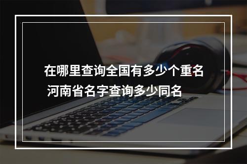 在哪里查询全国有多少个重名 河南省名字查询多少同名
