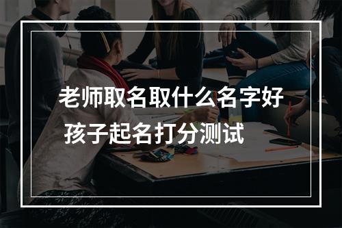 老师取名取什么名字好 孩子起名打分测试