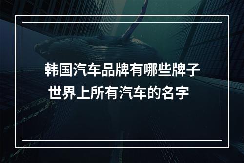 韩国汽车品牌有哪些牌子 世界上所有汽车的名字