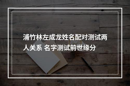 浦竹林左成龙姓名配对测试两人关系 名字测试前世缘分