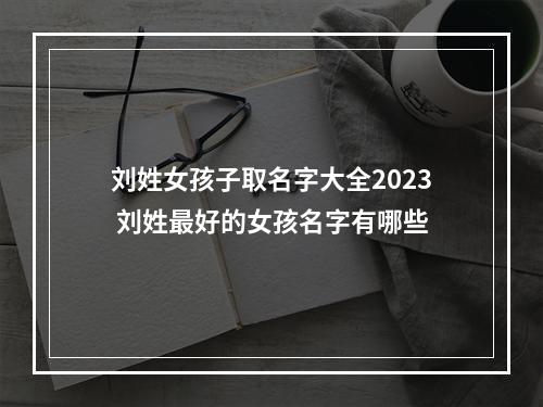 刘姓女孩子取名字大全2023 刘姓最好的女孩名字有哪些