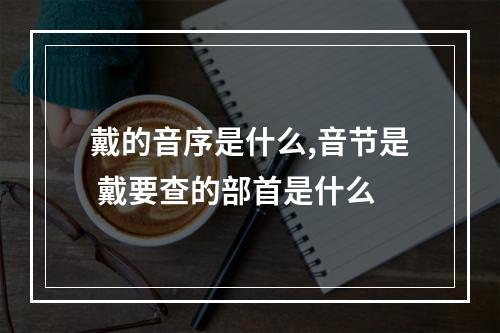 戴的音序是什么,音节是 戴要查的部首是什么