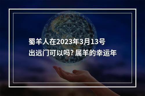 蜀羊人在2023年3月13号出远门可以吗? 属羊的幸运年