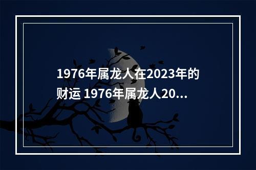 1976年属龙人在2023年的财运 1976年属龙人2023年每月运势