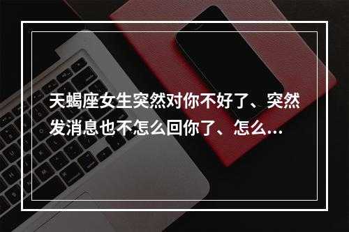 天蝎座女生突然对你不好了、突然发消息也不怎么回你了、怎么回事 天蝎座女生对你一会热情一会冷淡