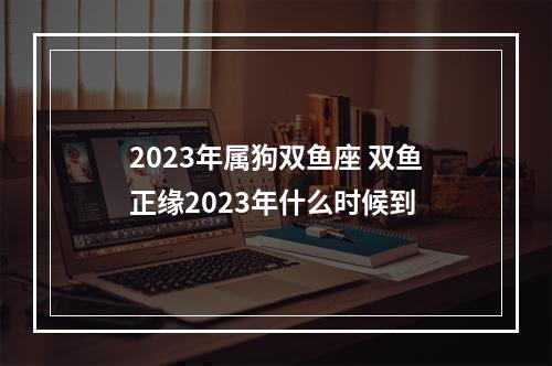 2023年属狗双鱼座 双鱼正缘2023年什么时候到
