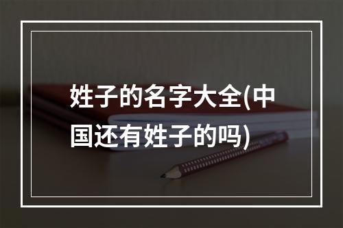 姓子的名字大全(中国还有姓子的吗)