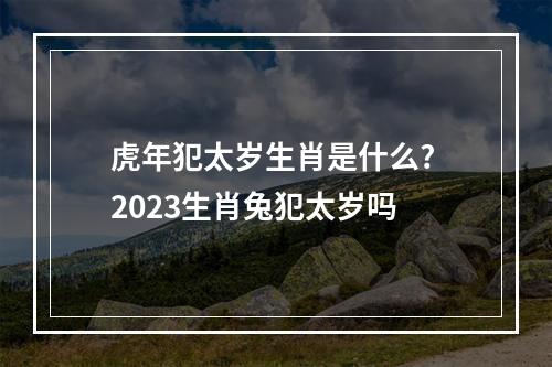 虎年犯太岁生肖是什么? 2023生肖兔犯太岁吗