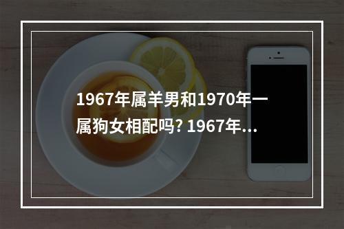 1967年属羊男和1970年一属狗女相配吗? 1967年属羊人2023年运势男性和属狗女合作