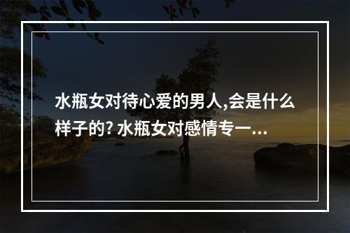 水瓶女对待心爱的男人,会是什么样子的? 水瓶女对感情专一吗