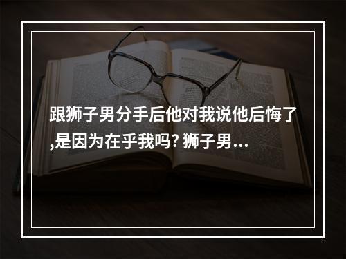 跟狮子男分手后他对我说他后悔了,是因为在乎我吗? 狮子男提分手会后悔吗