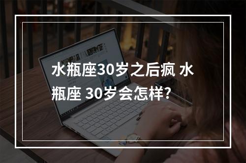 水瓶座30岁之后疯 水瓶座 30岁会怎样?