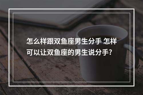 怎么样跟双鱼座男生分手 怎样可以让双鱼座的男生说分手?