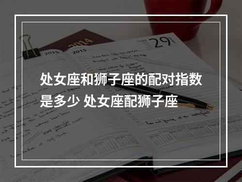 处女座和狮子座的配对指数是多少 处女座配狮子座