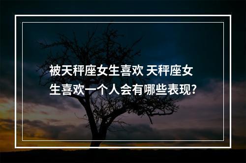 被天秤座女生喜欢 天秤座女生喜欢一个人会有哪些表现?