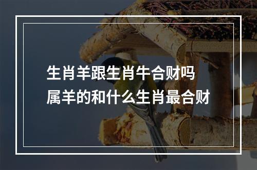 生肖羊跟生肖牛合财吗 属羊的和什么生肖最合财