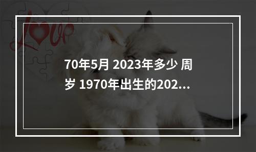 70年5月 2023年多少 周岁 1970年出生的2023年每月运势