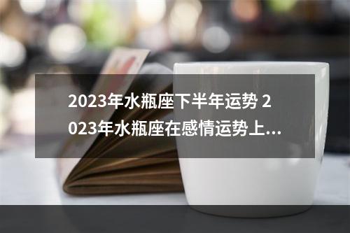 2023年水瓶座下半年运势 2023年水瓶座在感情运势上会出现哪些情况?