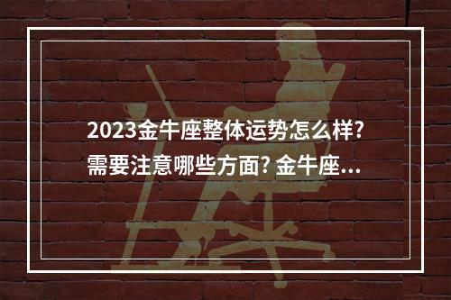2023金牛座整体运势怎么样?需要注意哪些方面? 金牛座2023年下半年学业