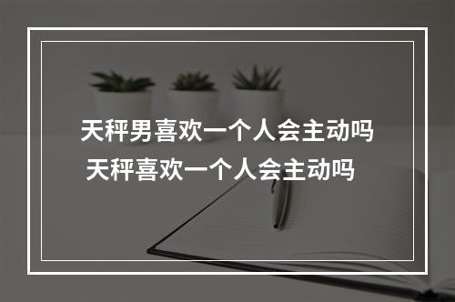 天秤男喜欢一个人会主动吗 天秤喜欢一个人会主动吗
