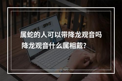 属蛇的人可以带降龙观音吗 降龙观音什么属相戴?