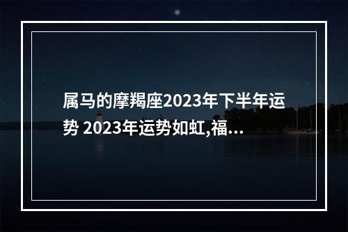 属马的摩羯座2023年下半年运势 2023年运势如虹,福气满满的星座,都是哪些星座呢?
