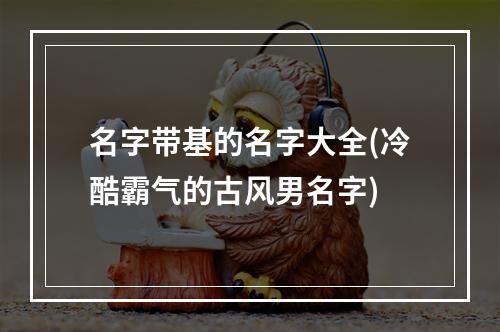 名字带基的名字大全(冷酷霸气的古风男名字)