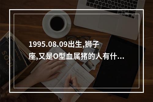 1995.08.09出生,狮子座,又是O型血属猪的人有什么特点? o型血属猪人的性格特点